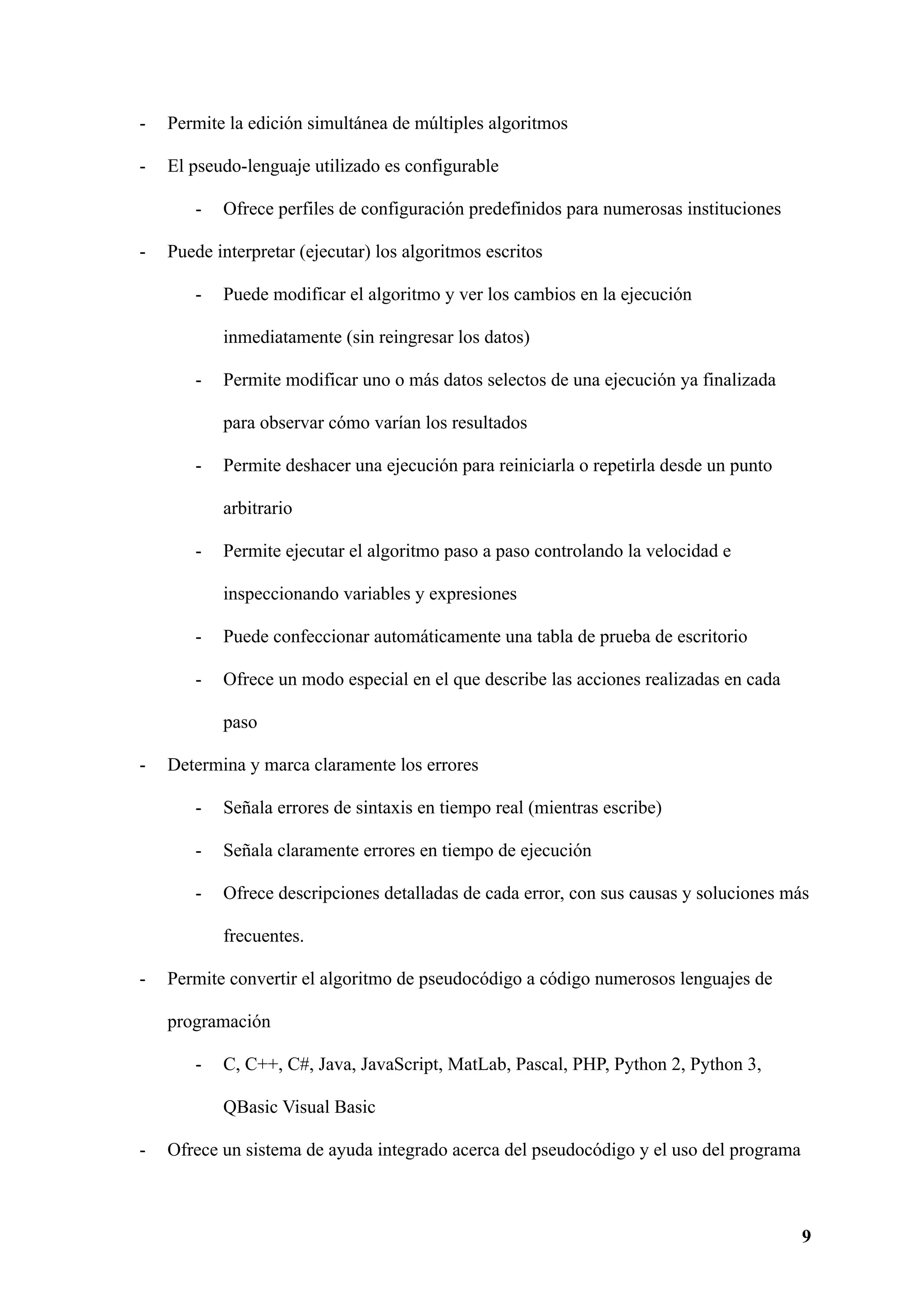 - Permite la edición simultánea de múltiples algoritmos
- El pseudo-lenguaje utilizado es configurable
- Ofrece perfiles de configuración predefinidos para numerosas instituciones
- Puede interpretar (ejecutar) los algoritmos escritos
- Puede modificar el algoritmo y ver los cambios en la ejecución
inmediatamente (sin reingresar los datos)
- Permite modificar uno o más datos selectos de una ejecución ya finalizada
para observar cómo varían los resultados
- Permite deshacer una ejecución para reiniciarla o repetirla desde un punto
arbitrario
- Permite ejecutar el algoritmo paso a paso controlando la velocidad e
inspeccionando variables y expresiones
- Puede confeccionar automáticamente una tabla de prueba de escritorio
- Ofrece un modo especial en el que describe las acciones realizadas en cada
paso
- Determina y marca claramente los errores
- Señala errores de sintaxis en tiempo real (mientras escribe)
- Señala claramente errores en tiempo de ejecución
- Ofrece descripciones detalladas de cada error, con sus causas y soluciones más
frecuentes.
- Permite convertir el algoritmo de pseudocódigo a código numerosos lenguajes de
programación
- C, C++, C#, Java, JavaScript, MatLab, Pascal, PHP, Python 2, Python 3,
QBasic Visual Basic
- Ofrece un sistema de ayuda integrado acerca del pseudocódigo y el uso del programa
9
 