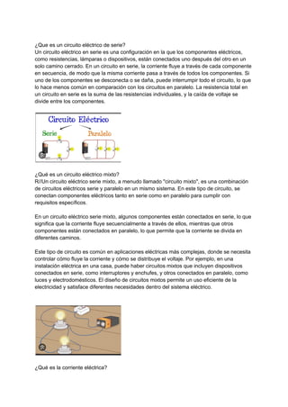 ¿Que es un circuito eléctrico de serie?
Un circuito eléctrico en serie es una configuración en la que los componentes eléctricos,
como resistencias, lámparas o dispositivos, están conectados uno después del otro en un
solo camino cerrado. En un circuito en serie, la corriente fluye a través de cada componente
en secuencia, de modo que la misma corriente pasa a través de todos los componentes. Si
uno de los componentes se desconecta o se daña, puede interrumpir todo el circuito, lo que
lo hace menos común en comparación con los circuitos en paralelo. La resistencia total en
un circuito en serie es la suma de las resistencias individuales, y la caída de voltaje se
divide entre los componentes.
¿Qué es un circuito eléctrico mixto?
R//Un circuito eléctrico serie mixto, a menudo llamado "circuito mixto", es una combinación
de circuitos eléctricos serie y paralelo en un mismo sistema. En este tipo de circuito, se
conectan componentes eléctricos tanto en serie como en paralelo para cumplir con
requisitos específicos.
En un circuito eléctrico serie mixto, algunos componentes están conectados en serie, lo que
significa que la corriente fluye secuencialmente a través de ellos, mientras que otros
componentes están conectados en paralelo, lo que permite que la corriente se divida en
diferentes caminos.
Este tipo de circuito es común en aplicaciones eléctricas más complejas, donde se necesita
controlar cómo fluye la corriente y cómo se distribuye el voltaje. Por ejemplo, en una
instalación eléctrica en una casa, puede haber circuitos mixtos que incluyen dispositivos
conectados en serie, como interruptores y enchufes, y otros conectados en paralelo, como
luces y electrodomésticos. El diseño de circuitos mixtos permite un uso eficiente de la
electricidad y satisface diferentes necesidades dentro del sistema eléctrico.
¿Qué es la corriente eléctrica?
 