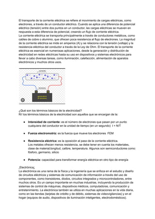 El transporte de la corriente eléctrica se refiere al movimiento de cargas eléctricas, como
electrones, a través de un conductor eléctrico. Cuando se aplica una diferencia de potencial
eléctrico (tensión) entre dos puntos en un conductor, las cargas eléctricas se mueven en
respuesta a esta diferencia de potencial, creando un flujo de corriente eléctrica.
La corriente eléctrica se transporta principalmente a través de conductores metálicos, como
cables de cobre o aluminio, que ofrecen poca resistencia al flujo de electrones. La magnitud
de la corriente eléctrica se mide en amperios (A) y se relaciona con la tensión (voltaje) y la
resistencia eléctrica del conductor a través de la Ley de Ohm. El transporte de la corriente
eléctrica es esencial en numerosas aplicaciones, desde la generación y distribución de
electricidad en redes eléctricas hasta su uso en dispositivos y sistemas electrónicos para
llevar a cabo diversas tareas, como iluminación, calefacción, alimentación de aparatos
electrónicos y muchos otros usos.
¿Qué son los términos básicos de la electricidad?
R// los términos básicos de la electricidad son aquellos que se encargan de la:
● Intensidad de corriente: es el número de electrones que pasan por un punto
cualquiera del conductor en la unidad de tiempo (en un segundo) I = N/T
● Fuerza electromotriz: es la fuerza que mueve los electrones FEM
● Resistencia eléctrica: es la oposición al paso de la corriente eléctrica.
Los metales ofrecen menos resistencia, se debe tener en cuenta los materiales,
clase de material,longitud, calibre, temperatura. Algunos son semiconductores como:
fósforo, germanio, silicio
● Potencia: capacidad para transformar energía eléctrica en otro tipo de energía
Electrónica:
La electrónica es una rama de la física y la ingeniería que se enfoca en el estudio y diseño
de circuitos eléctricos y sistemas de comunicación de información a través del uso de
componentes, como transistores, diodos, circuitos integrados y microcontroladores, entre
muchos otros. Es un campo importante en muchas industrias, incluyendo la producción de
sistemas de control de máquinas, dispositivos médicos, computadoras, comunicación y
entretenimiento. La electrónica también se utiliza en muchas aplicaciones en la vida diaria,
como en las tiendas (tarjetas de crédito y de débito, sistemas de videovigilancias) y en el
hogar (equipos de audio, dispositivos de iluminación inteligentes, electrodomésticos).
 
