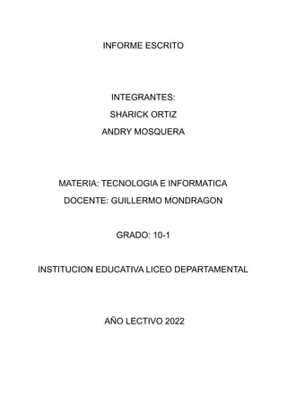 INFORME ESCRITO
INTEGRANTES:
SHARICK ORTIZ
ANDRY MOSQUERA
MATERIA: TECNOLOGIA E INFORMATICA
DOCENTE: GUILLERMO MONDRAGON
GRADO: 10-1
INSTITUCION EDUCATIVA LICEO DEPARTAMENTAL
AÑO LECTIVO 2022
 