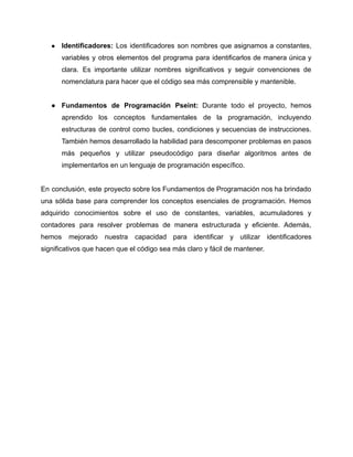 ● Identificadores: Los identificadores son nombres que asignamos a constantes,
variables y otros elementos del programa para identificarlos de manera única y
clara. Es importante utilizar nombres significativos y seguir convenciones de
nomenclatura para hacer que el código sea más comprensible y mantenible.
● Fundamentos de Programación Pseint: Durante todo el proyecto, hemos
aprendido los conceptos fundamentales de la programación, incluyendo
estructuras de control como bucles, condiciones y secuencias de instrucciones.
También hemos desarrollado la habilidad para descomponer problemas en pasos
más pequeños y utilizar pseudocódigo para diseñar algoritmos antes de
implementarlos en un lenguaje de programación específico.
En conclusión, este proyecto sobre los Fundamentos de Programación nos ha brindado
una sólida base para comprender los conceptos esenciales de programación. Hemos
adquirido conocimientos sobre el uso de constantes, variables, acumuladores y
contadores para resolver problemas de manera estructurada y eficiente. Además,
hemos mejorado nuestra capacidad para identificar y utilizar identificadores
significativos que hacen que el código sea más claro y fácil de mantener.
 