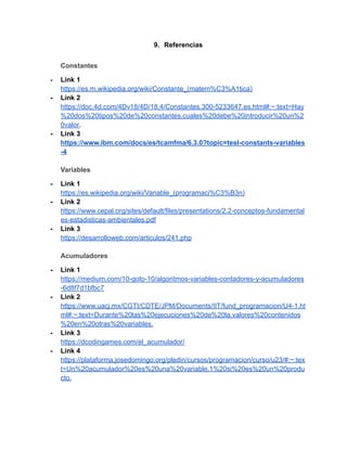 9. Referencias
Constantes
- Link 1
https://es.m.wikipedia.org/wiki/Constante_(matem%C3%A1tica)
- Link 2
https://doc.4d.com/4Dv18/4D/18.4/Constantes.300-5233647.es.html#:~:text=Hay
%20dos%20tipos%20de%20constantes,cuales%20debe%20introducir%20un%2
0valor.
- Link 3
https://www.ibm.com/docs/es/tcamfma/6.3.0?topic=tesl-constants-variables
-4
Variables
- Link 1
https://es.wikipedia.org/wiki/Variable_(programaci%C3%B3n)
- Link 2
https://www.cepal.org/sites/default/files/presentations/2.2-conceptos-fundamental
es-estadisticas-ambientales.pdf
- Link 3
https://desarrolloweb.com/articulos/241.php
Acumuladores
- Link 1
https://medium.com/10-goto-10/algoritmos-variables-contadores-y-acumuladores
-6d8f7d1bfbc7
- Link 2
https://www.uacj.mx/CGTI/CDTE/JPM/Documents/IIT/fund_programacion/U4-1.ht
ml#:~:text=Durante%20las%20ejecuciones%20de%20la,valores%20contenidos
%20en%20otras%20variables.
- Link 3
https://dcodingames.com/el_acumulador/
- Link 4
https://plataforma.josedomingo.org/pledin/cursos/programacion/curso/u23/#:~:tex
t=Un%20acumulador%20es%20una%20variable,1%20si%20es%20un%20produ
cto.
 