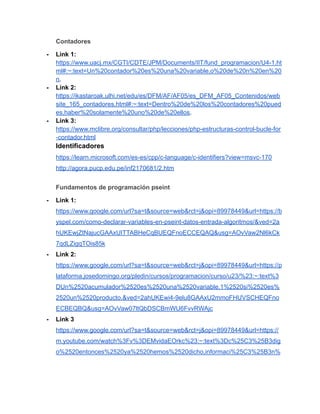 Contadores
- Link 1:
https://www.uacj.mx/CGTI/CDTE/JPM/Documents/IIT/fund_programacion/U4-1.ht
ml#:~:text=Un%20contador%20es%20una%20variable,o%20de%20n%20en%20
n.
- Link 2:
https://ikastaroak.ulhi.net/edu/es/DFM/AF/AF05/es_DFM_AF05_Contenidos/web
site_165_contadores.html#:~:text=Dentro%20de%20los%20contadores%20pued
es,haber%20solamente%20uno%20de%20ellos.
- Link 3:
https://www.mclibre.org/consultar/php/lecciones/php-estructuras-control-bucle-for
-contador.html
Identificadores
https://learn.microsoft.com/es-es/cpp/c-language/c-identifiers?view=msvc-170
http://agora.pucp.edu.pe/inf2170681/2.htm
Fundamentos de programación pseint
- Link 1:
https://www.google.com/url?sa=t&source=web&rct=j&opi=89978449&url=https://b
yspel.com/como-declarar-variables-en-pseint-datos-entrada-algoritmos/&ved=2a
hUKEwjZtNajucGAAxUITTABHeCqBUEQFnoECCEQAQ&usg=AOvVaw2Nl6kCk
7qdLZigqTOis85k
- Link 2:
https://www.google.com/url?sa=t&source=web&rct=j&opi=89978449&url=https://p
lataforma.josedomingo.org/pledin/cursos/programacion/curso/u23/%23:~:text%3
DUn%2520acumulador%2520es%2520una%2520variable,1%2520si%2520es%
2520un%2520producto.&ved=2ahUKEwi4-9elu8GAAxU2mmoFHUVSCHEQFno
ECBEQBQ&usg=AOvVaw07ltQbDSCBmWU6FvvRWAjc
- Link 3
https://www.google.com/url?sa=t&source=web&rct=j&opi=89978449&url=https://
m.youtube.com/watch%3Fv%3DEMvidaEOrkc%23:~:text%3Dc%25C3%25B3dig
o%2520entonces%2520ya%2520hemos%2520dicho,informaci%25C3%25B3n%
 