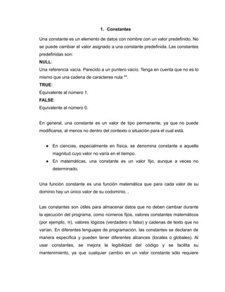 1. Constantes
Una constante es un elemento de datos con nombre con un valor predefinido. No
se puede cambiar el valor asignado a una constante predefinida. Las constantes
predefinidas son:
NULL:
Una referencia vacía. Parecido a un puntero vacío. Tenga en cuenta que no es lo
mismo que una cadena de caracteres nula "".
TRUE:
Equivalente al número 1.
FALSE:
Equivalente al número 0.
En general, una constante es un valor de tipo permanente, ya que no puede
modificarse, al menos no dentro del contexto o situación para el cual está.
● En ciencias, especialmente en física, se denomina constante a aquella
magnitud cuyo valor no varía en el tiempo.
● En matemáticas, una constante es un valor fijo, aunque a veces no
determinado.
Una función constante es una función matemática que para cada valor de su
dominio hay un único valor de su codominio. ,
Las constantes son útiles para almacenar datos que no deben cambiar durante
la ejecución del programa, como números fijos, valores constantes matemáticos
(por ejemplo, π), valores lógicos (verdadero o falso) y cadenas de texto que no
varían. En diferentes lenguajes de programación, las constantes se declaran de
manera específica y pueden tener diferentes alcances (locales o globales). Al
usar constantes, se mejora la legibilidad del código y se facilita su
mantenimiento, ya que cualquier cambio en un valor constante sólo requiere
 