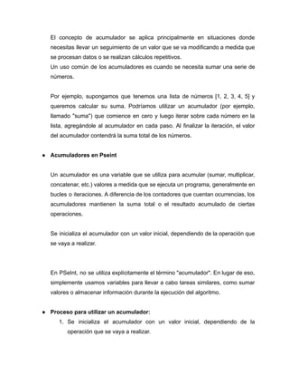 El concepto de acumulador se aplica principalmente en situaciones donde
necesitas llevar un seguimiento de un valor que se va modificando a medida que
se procesan datos o se realizan cálculos repetitivos.
Un uso común de los acumuladores es cuando se necesita sumar una serie de
números.
Por ejemplo, supongamos que tenemos una lista de números [1, 2, 3, 4, 5] y
queremos calcular su suma. Podríamos utilizar un acumulador (por ejemplo,
llamado "suma") que comience en cero y luego iterar sobre cada número en la
lista, agregándole al acumulador en cada paso. Al finalizar la iteración, el valor
del acumulador contendrá la suma total de los números.
● Acumuladores en Pseint
Un acumulador es una variable que se utiliza para acumular (sumar, multiplicar,
concatenar, etc.) valores a medida que se ejecuta un programa, generalmente en
bucles o iteraciones. A diferencia de los contadores que cuentan ocurrencias, los
acumuladores mantienen la suma total o el resultado acumulado de ciertas
operaciones.
Se inicializa el acumulador con un valor inicial, dependiendo de la operación que
se vaya a realizar.
En PSeInt, no se utiliza explícitamente el término "acumulador". En lugar de eso,
simplemente usamos variables para llevar a cabo tareas similares, como sumar
valores o almacenar información durante la ejecución del algoritmo.
● Proceso para utilizar un acumulador:
1. Se inicializa el acumulador con un valor inicial, dependiendo de la
operación que se vaya a realizar.
 