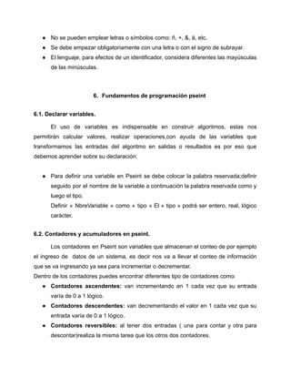 ● No se pueden emplear letras o símbolos como: ñ, +, &, á, etc.
● Se debe empezar obligatoriamente con una letra o con el signo de subrayar.
● El lenguaje, para efectos de un identificador, considera diferentes las mayúsculas
de las minúsculas.
6. Fundamentos de programación pseint
6.1. Declarar variables.
El uso de variables es indispensable en construir algoritmos, estas nos
permitirán calcular valores, realizar operaciones,con ayuda de las variables que
transformamos las entradas del algoritmo en salidas o resultados es por eso que
debemos aprender sobre su declaración:
● Para definir una variable en Pseint se debe colocar la palabra reservada;definir
seguido por el nombre de la variable a continuación la palabra reservada como y
luego el tipo.
Definir « NbreVariable » como « tipo » El « tipo » podrá ser entero, real, lógico
carácter.
6.2. Contadores y acumuladores en pseint.
Los contadores en Pseint son variables que almacenan el conteo de por ejemplo
el ingreso de datos de un sistema, es decir nos va a llevar el conteo de información
que se va ingresando ya sea para incrementar o decrementar.
Dentro de los contadores puedes encontrar diferentes tipo de contadores como:
● Contadores ascendentes: van incrementando en 1 cada vez que su entrada
varía de 0 a 1 lógico.
● Contadores descendentes: van decrementando el valor en 1 cada vez que su
entrada varía de 0 a 1 lógico.
● Contadores reversibles: al tener dos entradas ( una para contar y otra para
descontar)realiza la misma tarea que los otros dos contadores.
 