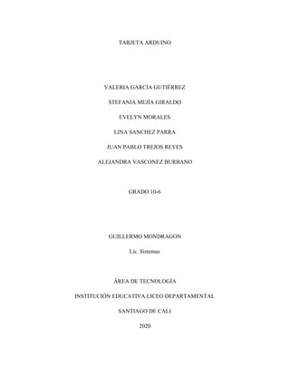 TARJETA ARDUINO
VALERIA GARCÍA GUTIÉRREZ
STEFANIA MEJÍA GIRALDO
EVELYN MORALES
LINA SANCHEZ PARRA
JUAN PABLO TREJOS REYES
ALEJANDRA VASCONEZ BURBANO
GRADO 10-6
GUILLERMO MONDRAGON
Lic. Sistemas
ÁREA DE TECNOLOGÍA
INSTITUCIÓN EDUCATIVA LICEO DEPARTAMENTAL
SANTIAGO DE CALI
2020
 