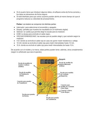 ● Si el usuario tiene que introducir algunos datos, el software actúa de forma correcta y
los datos se almacenan de forma segura.
● Si está diseñado para que varios usuarios puedan abrirlo al mismo tiempo sin que el
programa reduzca su velocidad de procesamiento.
Partes: Los testers se componen de distintas partes:
● Interruptor: para seleccionar el encendido y apagado.
● Display: pantalla que muestra los resultados en el multímetro digital).
● Selector: la ruedita que permite elegir la escala para la medición.
● COM: la clavija para enchufar el cable negro.
● VDC/VAC/OHM/ADC/AAC: las escalas que se pueden elegir y que variarán según la
medición.
● V-Ω: donde se enchufa el cable rojo en caso de querer medir resistencia o voltaje.
● 10 mA: donde se enchufa el cable rojo para medir intensidades hasta 10 mA.
● 10 A: donde se enchufa el cable rojo para medir intensidades de hasta 10 A.
De acuerdo con el modelo y la marca, estas partes pueden tener, además, otros complementos
(según lo sofisticado que sea el aparato).
 