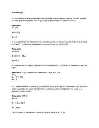 Problemas #1.
2. Supóngase que la lámpara del problema anterior se sustituye con otra que también requiere
6 V pero que sólo consume 0.04 A. ¿Cuál es la resistencia de la lámpara nueva?
Respuesta:
R= V/A
R= 6V / 2A
R= 3 Ω
4. Si la resistencia del entrehierro o luz entre los electrodos de una bujía de motor de automóvil
es 2500 Ω , ¿qué voltaje es necesario para que circule por ella 0.20 A?
Respuesta:
R= Ω • A
R= 2500 Ω • 20 A
R= 500 V
6. Una línea de 110 V está protegida con un fusible de 15 A. ¿Soportará el fusible una carga de
6 Ω ?
Respuesta: Sí, ya que el fusible soporta una carga de 7,3 Ω
R= E/ I
R= 110V / 15A
R= 7,3 Ω
8. El amperímetro en el tablero de un automóvil indica que fluye una corriente de 10.8 A cuando
están encendidas las luces si la corriente se extrae de un acumulador de 12 V ¿cuál es la
resistencia de los faros?.
Respuesta: 1.11 Ω
R= V/A
R= 10.8 A / 12 V
R= 1.11 Ω
10. Qué potencia consume un cautín de soldar si toma 3A a 110 V?
 