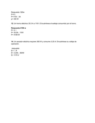 Respuesta: 300w
P=V.I
P=110V . 3A
p= 330 W
12. Un horno eléctrico 35.5 A a 118 V. Encuéntrese el wattaje consumido por el horno.
Respuesta 4190 w
P= V. I
P= 35.5A . 118V
P= 4189 W
14. Un secador eléctrico requiere 360 W y consume 3.25 A. Encuéntrese su voltaje de
operación.
respuesta:
E= I . R
E= 3.25A . 360W
E= 1170 V
 