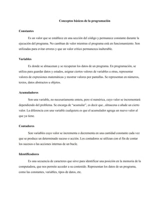Conceptos básicos de la programación
Constantes
Es un valor que se establece en una sección del código y permanece constante durante la
ejecución del programa. No cambian de valor mientras el programa está en funcionamiento. Son
utilizadas para evitar errores y que un valor crítico permanezca inalterable.
Variables
Es donde se almacenan y se recuperan los datos de un programa. En programación, se
utiliza para guardar datos y estados, asignar ciertos valores de variables a otras, representar
valores de expresiones matemáticas y mostrar valores por pantallas. Se representan en números,
textos, datos abstractos u objetos.
Acumuladores
Son una variable, no necesariamente entera, pero sí numérica, cuyo valor se incrementará
dependiendo del problema. Se encarga de “acumular”, es decir que , almacena o añade un cierto
valor. La diferencia con una variable cualquiera es que el acumulador agrega un nuevo valor al
que ya tiene.
Contadores
Son variables cuyo valor se incrementa o decrementa en una cantidad constante cada vez
que se produce un determinado suceso o acción. Los contadores se utilizan con el fin de contar
los sucesos o las acciones internas de un bucle.
Identificadores
Es una secuencia de caracteres que sirve para identificar una posición en la memoria de la
computadora, que nos permite acceder a su contenido. Representan los datos de un programa,
como las constantes, variables, tipos de datos, etc.
 