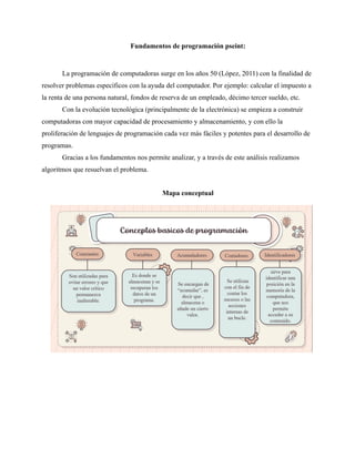 Fundamentos de programación pseint:
La programación de computadoras surge en los años 50 (López, 2011) con la finalidad de
resolver problemas específicos con la ayuda del computador. Por ejemplo: calcular el impuesto a
la renta de una persona natural, fondos de reserva de un empleado, décimo tercer sueldo, etc.
Con la evolución tecnológica (principalmente de la electrónica) se empieza a construir
computadoras con mayor capacidad de procesamiento y almacenamiento, y con ello la
proliferación de lenguajes de programación cada vez más fáciles y potentes para el desarrollo de
programas.
Gracias a los fundamentos nos permite analizar, y a través de este análisis realizamos
algoritmos que resuelvan el problema.
Mapa conceptual
 