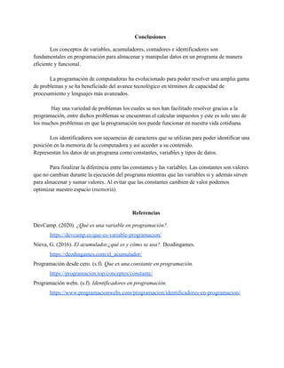 Conclusiones
Los conceptos de variables, acumuladores, contadores e identificadores son
fundamentales en programación para almacenar y manipular datos en un programa de manera
eficiente y funcional.
La programación de computadoras ha evolucionado para poder resolver una amplia gama
de problemas y se ha beneficiado del avance tecnológico en términos de capacidad de
procesamiento y lenguajes más avanzados.
Hay una variedad de problemas los cuales se nos han facilitado resolver gracias a la
programación, entre dichos problemas se encuentran el calcular impuestos y este es solo uno de
los muchos problemas en que la programación nos puede funcionar en nuestra vida cotidiana.
Los identificadores son secuencias de caracteres que se utilizan para poder identificar una
posición en la memoria de la computadora y así acceder a su contenido.
Representan los datos de un programa como constantes, variables y tipos de datos.
Para finalizar la diferencia entre las constantes y las variables. Las constantes son valores
que no cambian durante la ejecución del programa mientras que las variables si y además sirven
para almacenar y sumar valores. Al evitar que las constantes cambien de valor podemos
optimizar nuestro espacio (memoria).
Referencias
DevCamp. (2020). ¿Qué es una variable en programación?.
https://devcamp.es/que-es-variable-programacion/
Nieva, G. (2016). El acumulador,¿qué es y cómo se usa?. Dcodingames.
https://dcodingames.com/el_acumulador/
Programación desde cero. (s.f). Que es una constante en programación.
https://programacion.top/conceptos/constante/
Programación webs. (s.f). Identificadores en programación.
https://www.programacionwebs.com/programacion/identificadores-en-programacion/
 