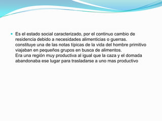  Es el estado social caracterizado, por el continuo cambio de

residencia debido a necesidades alimenticias o guerras.
constituye una de las notas típicas de la vida del hombre primitivo
viajaban en pequeños grupos en busca de alimentos.
Era una región muy productiva al igual que la caza y el domada
abandonaba ese lugar para trasladarse a uno mas productivo

 