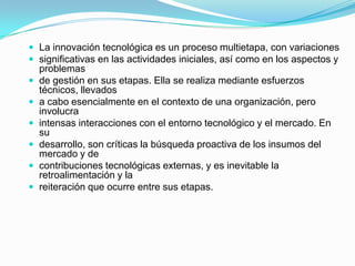  La innovación tecnológica es un proceso multietapa, con variaciones
 significativas en las actividades iniciales, así como en los aspectos y







problemas
de gestión en sus etapas. Ella se realiza mediante esfuerzos
técnicos, llevados
a cabo esencialmente en el contexto de una organización, pero
involucra
intensas interacciones con el entorno tecnológico y el mercado. En
su
desarrollo, son críticas la búsqueda proactiva de los insumos del
mercado y de
contribuciones tecnológicas externas, y es inevitable la
retroalimentación y la
reiteración que ocurre entre sus etapas.

 
