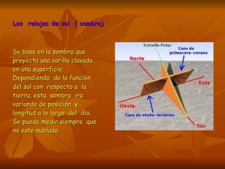 Los  relojes de sol  ( sombra) Se basa en la sombra que proyecta una varilla clavada en una superficie. Dependiendo  de la función del sol con  respecto a  la tierra, esta  sombra  ira variando de posición  y longitud a lo largo  del  día. Se puede medir siempre  que  no este nublado. 