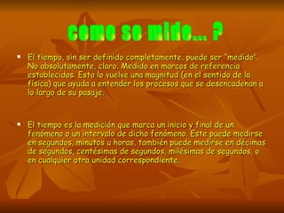 El tiempo, sin ser definido completamente, puede ser “medido”. No absolutamente, claro. Medido en marcos de referencia establecidos. Esto lo vuelve una magnitud (en el sentido de la física) que ayuda a entender los procesos que se desencadenan a lo largo de su pasaje. El tiempo es la medición que marca un inicio y final de un fenómeno o un intervalo de dicho fenómeno. Este puede medirse en segundos, minutos u horas, también puede medirse en décimas de segundos, centésimas de segundos, milésimas de segundos, o en cualquier otra unidad correspondiente.  como se mide... ? 