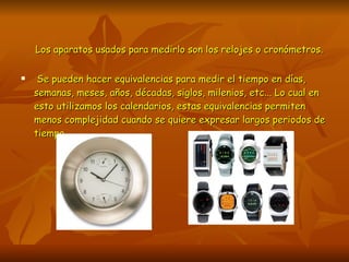 Los aparatos usados para medirlo son los relojes o cronómetros. Se pueden hacer equivalencias para medir el tiempo en días, semanas, meses, años, décadas, siglos, milenios, etc... Lo cual en esto utilizamos los calendarios, estas equivalencias permiten menos complejidad cuando se quiere expresar largos periodos de tiempo.  