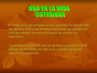 El tiempo en la vida cotidiana es muy requerido y lo mas utilizado por que para todo lo que hacemos lo utilizamos por ejemplo nos sirve para planear diversas actividades de acuerdo a su importancia. Las personas utilizan una clase de agenda y/o calendario donde plasman las actividades de todo el día o semana con horario especifico de desarrollo. USO EN LA VIDA COTIDIANA 