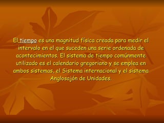 El   tiempo  es una magnitud física creada para medir el intervalo en el que suceden una serie ordenada de acontecimientos. El sistema de tiempo comúnmente utilizado es el calendario gregoriano y se emplea en ambos sistemas, el Sistema internacional y el sistema Anglosajón de Unidades. 