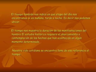 El tiempo también nos indica en que etapa del día nos encontramos si es mañana, tarde o noche. Es decir nos podemos ubicar. El tiempo nos muestra la duración de las manifestaciones del hombre El estudio histórico requiere el abarcamiento o contemplación de los hechos que han acontecido en algún momento determinado. Nuestra vida cotidiana se encuentra llena de esa referencia al tiempo: 
