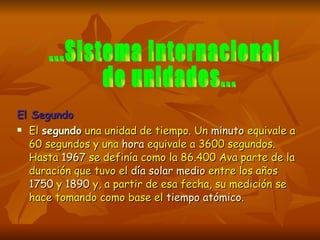El Segundo El  segundo  una unidad de tiempo. Un  minuto  equivale a 60 segundos y una  hora  equivale a 3600 segundos. Hasta  1967  se definía como la 86.400 Ava parte de la duración que tuvo el  día solar medio  entre los años  1750  y  1890  y, a partir de esa fecha, su medición se hace tomando como base el  tiempo atómico . ...Sistema Internacional de unidades...  