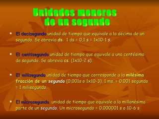 El   decisegundo  unidad de tiempo que equivale a la décima de un segundo. Se abrevia  ds .  1 ds = 0,1  s  = 1x10-1  s .  El centisegundo  unidad de tiempo que equivale a una centésima de segundo. Se abrevia  cs . (1x10-2  s ).  El milisegundo  unidad de tiempo que corresponde a la  milésima fracción de un  segundo  (0,001s o 1x10-3). 1 ms. = 0.001 segundo = 1 milisegundo. El  microsegundo   unidad de tiempo que equivale a la millonésima parte de un  segundo . Un microsegundo = 0.000001 s o 10-6 s Unidades menores de un segundo  