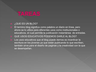  ¿QUE ES UN BLOG?
 El termino blog significa como palabra un diario en línea, pero
ahora se lo utiliza para diferentes usos como institucionales o
educativos, el cual permite la publicación instantánea de entradas.
 QUE USOS EDUCATIVOS PODEMOS DARLE AL BLOG?
 Los usos educativos que el blog puede darnos es incentivar la
escritura en los jóvenes ya que están publicando lo que escriben,
también sirve para el diseño de paginas y la creatividad con la que
se desempeñan.
 