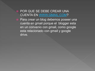  POR QUE SE DEBE CREAR UNA
CUENTA EN WWW.GMAIL.COM?
 Para crear un blog debemos poseer una
cuenta en gmail porque el blogger esta
en un convenio con gmail, como google
esta relacionado con gmail y google
drive.
 