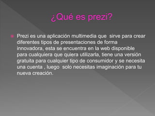  Prezi es una aplicación multimedia que sirve para crear
diferentes tipos de presentaciones de forma
innovadora, esta se encuentra en la web disponible
para cualquiera que quiera utilizarla, tiene una versión
gratuita para cualquier tipo de consumidor y se necesita
una cuenta , luego solo necesitas imaginación para tu
nueva creación.
 