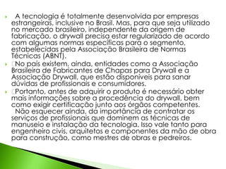  A tecnologia é totalmente desenvolvida por empresas 
estrangeiras, inclusive no Brasil. Mas, para que seja utilizado 
no mercado brasileiro, independente da origem de 
fabricação, o drywall precisa estar regularizado de acordo 
com algumas normas específicas para o segmento, 
estabelecidas pela Associação Brasileira de Normas 
Técnicas (ABNT). 
 ﻿No país existem, ainda, entidades como a Associação 
Brasileira de Fabricantes de Chapas para Drywall e a 
Associação Drywall, que estão disponíveis para sanar 
dúvidas de profissionais e consumidores. 
 ﻿Portanto, antes de adquirir o produto é necessário obter 
mais informações sobre a procedência do drywall, bem 
como exigir certificação junto aos órgãos competentes. 
Não esquecer ainda, da importância de contratar os 
serviços de profissionais que dominem as técnicas de 
manuseio e instalação da tecnologia. Isso vale tanto para 
engenheiro civis, arquitetos e componentes da mão de obra 
para construção, como mestres de obras e pedreiros. 
 