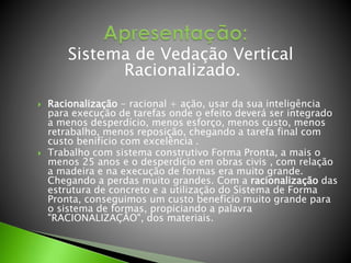 Sistema de Vedação Vertical 
Racionalizado. 
 Racionalização - racional + ação, usar da sua inteligência 
para execução de tarefas onde o efeito deverá ser integrado 
a menos desperdício, menos esforço, menos custo, menos 
retrabalho, menos reposição, chegando a tarefa final com 
custo benifício com excelência . 
 Trabalho com sistema construtivo Forma Pronta, a mais o 
menos 25 anos e o desperdício em obras civis , com relação 
a madeira e na execução de formas era muito grande. 
Chegando a perdas muito grandes. Com a racionalização das 
estrutura de concreto e a utilização do Sistema de Forma 
Pronta, conseguimos um custo benefício muito grande para 
o sistema de formas, propiciando a palavra 
"RACIONALIZAÇÂO", dos materiais. 
 