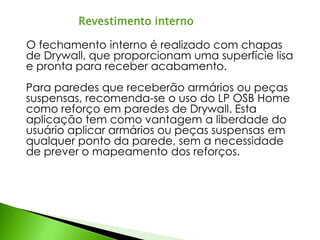 Revestimento interno 
O fechamento interno é realizado com chapas 
de Drywall, que proporcionam uma superfície lisa 
e pronta para receber acabamento. 
Para paredes que receberão armários ou peças 
suspensas, recomenda-se o uso do LP OSB Home 
como reforço em paredes de Drywall. Esta 
aplicação tem como vantagem a liberdade do 
usuário aplicar armários ou peças suspensas em 
qualquer ponto da parede, sem a necessidade 
de prever o mapeamento dos reforços. 
 