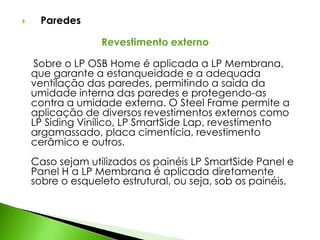  Paredes 
Revestimento externo 
Sobre o LP OSB Home é aplicada a LP Membrana, 
que garante a estanqueidade e a adequada 
ventilação das paredes, permitindo a saída da 
umidade interna das paredes e protegendo-as 
contra a umidade externa. O Steel Frame permite a 
aplicação de diversos revestimentos externos como 
LP Siding Vinílico, LP SmartSide Lap, revestimento 
argamassado, placa cimentícia, revestimento 
cerâmico e outros. 
Caso sejam utilizados os painéis LP SmartSide Panel e 
Panel H a LP Membrana é aplicada diretamente 
sobre o esqueleto estrutural, ou seja, sob os painéis. 
 