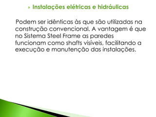  Instalações elétricas e hidráulicas 
Podem ser idênticas às que são utilizadas na 
construção convencional. A vantagem é que 
no Sistema Steel Frame as paredes 
funcionam como shafts visíveis, facilitando a 
execução e manutenção das instalações. 
 