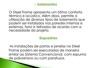  Isolamentos 
O Steel Frame apresenta um ótimo conforto 
térmico e acústico. Além disso, permite a 
utilização de diversos tipos de isolamento que 
podem ser instalados nas paredes internas e 
externas, forro e telhados de acordo com a 
necessidade do projeto. 
Esquadrias 
As instalações de portas e janelas no Steel 
Frame podem ser executadas de maneira 
similar ao Sistema Convencional, com espuma 
de poliuretano ou com parafusos. 
 