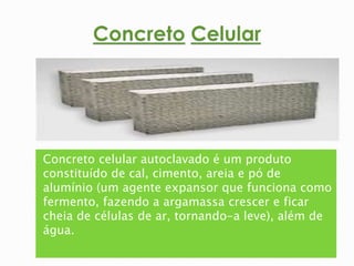 Concreto celular autoclavado é um produto 
constituído de cal, cimento, areia e pó de 
alumínio (um agente expansor que funciona como 
fermento, fazendo a argamassa crescer e ficar 
cheia de células de ar, tornando-a leve), além de 
água. 
 