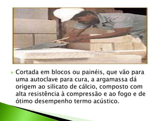  Cortada em blocos ou painéis, que vão para 
uma autoclave para cura, a argamassa dá 
origem ao silicato de cálcio, composto com 
alta resistência à compressão e ao fogo e de 
ótimo desempenho termo acústico. 
 