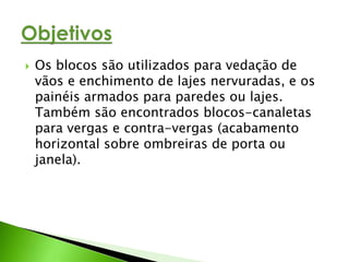  Os blocos são utilizados para vedação de 
vãos e enchimento de lajes nervuradas, e os 
painéis armados para paredes ou lajes. 
Também são encontrados blocos-canaletas 
para vergas e contra-vergas (acabamento 
horizontal sobre ombreiras de porta ou 
janela). 
 