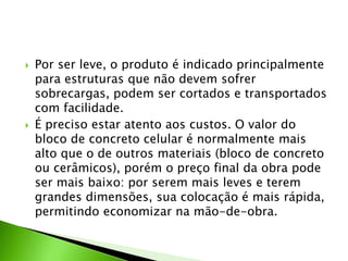  Por ser leve, o produto é indicado principalmente 
para estruturas que não devem sofrer 
sobrecargas, podem ser cortados e transportados 
com facilidade. 
 É preciso estar atento aos custos. O valor do 
bloco de concreto celular é normalmente mais 
alto que o de outros materiais (bloco de concreto 
ou cerâmicos), porém o preço final da obra pode 
ser mais baixo: por serem mais leves e terem 
grandes dimensões, sua colocação é mais rápida, 
permitindo economizar na mão-de-obra. 
 