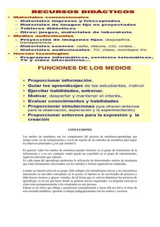 CONCLUSIONES
Los medios de enseñanza son los componentes del proceso de enseñanza-aprendizaje que
actúan como vía de comunicación y sirven de soporte de los métodos de enseñanza para lograr
los objetivos planteados (¿con qué enseñar?).
En general, todos los medios de enseñanza pueden incluirse en el grupo de transmisión de la
información y a su vez, cualquier medio puede ser concebido en el grupo de entrenamiento,
según las funciones que realicen.
En cada etapa del aprendizaje predomina la utilización de determinados medios de enseñanza
que están íntimamente relacionados con los métodos y formas organizativas empleadas.
Cuando un maestro está con su grupo, debe trabajar con metodologías activas y no concentrarse
únicamente en una labor conceptual; en la acción, el maestro es un movilizador de procesos y
debe buscar recursos y apoyos variados, de tal forma que se vuelvan dinámicos los procesos de
aprendizaje; es en ese que hacer donde se generan nuevas inquietudes. La pregunta esencial es
cómo retar permanentemente a los estudiantes en este proceso.
Educar es un oficio que obliga a actualizarse constantemente y hacia allá nos lleva el ritmo de
esta sociedad mediática: aprender a trabajar pedagógicamente con los medios y recursos.
 