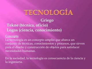 Griego
 Tekne (técnica, oficio)
 Logos (ciencia, conocimiento)
Concepto
La tecnología es un concepto amplio que abarca un
conjunto de técnicas, conocimientos y procesos, que sirven
para el diseño y construcción de objetos para satisfacer
necesidades humanas.

En la sociedad, la tecnología es consecuencia de la ciencia y
la ingeniería.
 