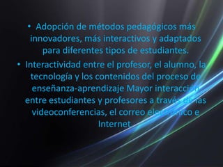 Adopción de métodos pedagógicos más innovadores, más interactivos y adaptados para diferentes tipos de estudiantes.Interactividad entre el profesor, el alumno, la tecnología y los contenidos del proceso de enseñanza-aprendizaje Mayor interacción entre estudiantes y profesores a través de las videoconferencias, el correo electrónico e Internet.