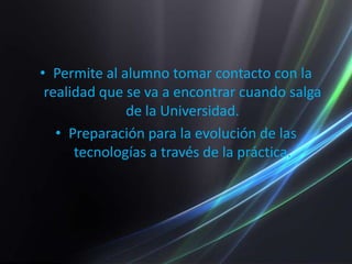 Permite al alumno tomar contacto con la realidad que se va a encontrar cuando salga de la Universidad.Preparación para la evolución de las tecnologías a través de la práctica.