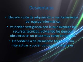 DesventajasElevado coste de adquisición y mantenimiento del equipo informático.Velocidad vertiginosa con la que avanzan los recursos técnicos, volviendo los equipos obsoletos en un plazo muy corto de tiempo.Dependencia de elementos técnicos para interactuar y poder utilizar los materiales.