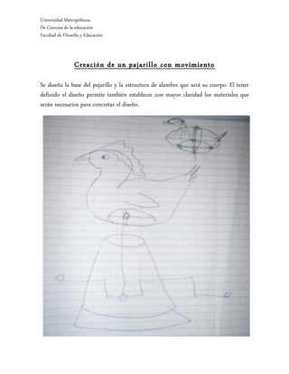 Universidad Metropolitana
De Ciencias de la educación
Facultad de Filosofía y Educación



                  Creación de un pajarillo con movimiento

Se diseña la base del pajarillo y la estructura de alambre que será su cuerpo. El tener
definido el diseño permite también establecer con mayor claridad los materiales que
serán necesarios para concretar el diseño.
 