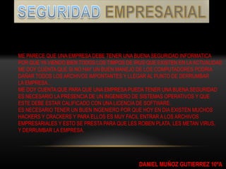 ME PARECE QUE UNA EMPRESA DEBE TENER UNA BUENA SEGURIDAD INFORMATICA
POR QUE YA VIENDO BIEN TODOS LOS TIMPOS DE IRUS QUE EXISTEN EN LA ACTUALIDAD
ME DOY CUENTA QUE SI NO HAY UN BUEN MANEJO DE LOS COMPUTADORES PODRIA
DAÑAR TODOS LOS ARCHIVOS IMPONTANTES Y LLEGAR AL PUNTO DE DERRUMBAR
LA EMPRESA…
ME DOY CUENTA QUE PARA QUE UNA EMPRESA PUEDA TENER UNA BUENA SEGURIDAD
ES NECESARIO LA PRESENCIA DE UN INGENIERO DE SISTEMAS OPERATIVOS Y QUE
ESTE DEBE ESTAR CALIFICADO CON UNA LICENCIA DE SOFTWARE.
ES NECESARIO TENER UN BUEN INGENIERO POR QUE HOY EN DIA EXISTEN MUCHOS
HACKERS Y CRACKERS Y PARA ELLOS ES MUY FACIL ENTRAR A LOS ARCHIVOS
EMPRESARIALES Y ESTO SE PRESTA PARA QUE LES ROBEN PLATA, LES METAN VIRUS,
Y DERRUMBAR LA EMPRESA.




                                             DANIEL MUÑOZ GUTIERREZ 10ºA
 