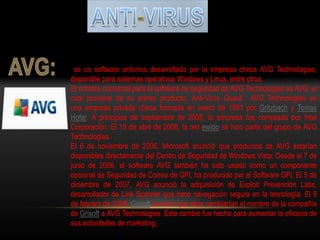 es un software antivirus desarrollado por la empresa checa AVG Technologies,
disponible para sistemas operativos Windows y Linux, entre otros.
El nombre comercial para el software de seguridad de AVG Technologies es AVG, el
cual proviene de su primer producto, Anti-Virus Guard. AVG Technologies es
una empresa privada checa formada en enero de 1991 por Gritzbach y Tomas
Hofer. A principios de septiembre de 2005, la empresa fue comprada por Intel
Corporación. El 19 de abril de 2006, la red ewido se hizo parte del grupo de AVG
Technologies.
El 6 de noviembre de 2006, Microsoft anunció que productos de AVG estarían
disponibles directamente del Centro de Seguridad de Windows Vista. Desde el 7 de
junio de 2006, el software AVG también ha sido usado como un componente
opcional de Seguridad de Correo de GFI, ha producido por el Software GFI. El 5 de
diciembre de 2007, AVG anunció la adquisición de Exploit Prevención Labs,
desarrollador de Link Scanner que hace navegación segura en la tecnología. El 8
de febrero de 2008, Grisoft anunció que ellos cambiarían el nombre de la compañía
de Grisoft a AVG Technologies. Este cambio fue hecho para aumentar la eficacia de
sus actividades de marketing.
 