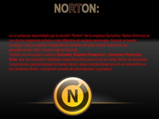es un producto desarrollado por la división "Norton" de la empresa Symantec. Norton Antivirus es
uno de los programas antivirus más utilizados en equipos personales. Aunque se puede
conseguir como programa independiente, también se suele vender incluido en los
paquetes Norton 360 y Norton Internet Security.
También se encuentra la edición Symantec Endpoint Protección y Symantec Protección
Suite, que son productos diseñados específicamente para el uso en redes dentro de empresas.
Los productos para empresas Symantec tienen varias características que no se encuentran en
las versiones Norton, incluyendo consola de administración y procesos.
 