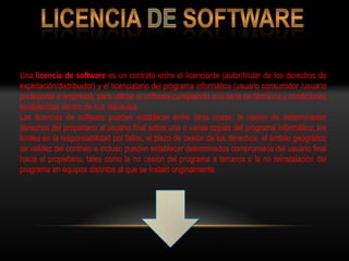 Una licencia de software es un contrato entre el licenciante (autor/titular de los derechos de
explotación/distribuidor) y el licenciatario del programa informático (usuario consumidor /usuario
profesional o empresa), para utilizar el software cumpliendo una serie de términos y condiciones
establecidas dentro de sus cláusulas.
Las licencias de software pueden establecer entre otras cosas: la cesión de determinados
derechos del propietario al usuario final sobre una o varias copias del programa informático, los
límites en la responsabilidad por fallos, el plazo de cesión de los derechos, el ámbito geográfico
de validez del contrato e incluso pueden establecer determinados compromisos del usuario final
hacia el propietario, tales como la no cesión del programa a terceros o la no reinstalación del
programa en equipos distintos al que se instaló originalmente.
 